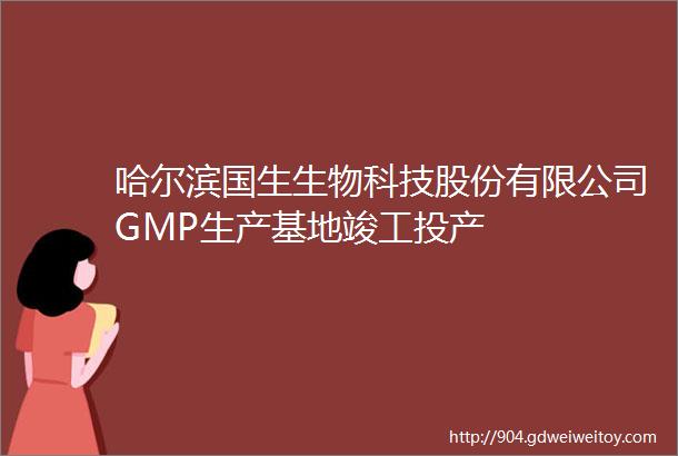 哈尔滨国生生物科技股份有限公司GMP生产基地竣工投产